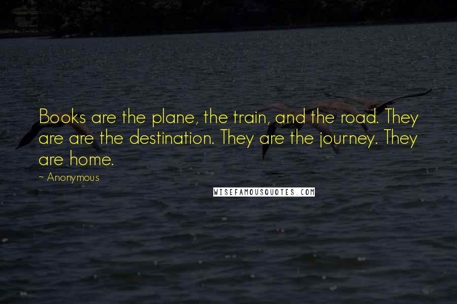 Anonymous Quotes: Books are the plane, the train, and the road. They are are the destination. They are the journey. They are home.