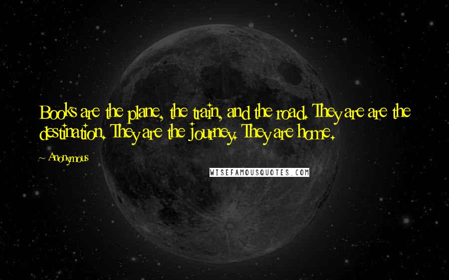 Anonymous Quotes: Books are the plane, the train, and the road. They are are the destination. They are the journey. They are home.