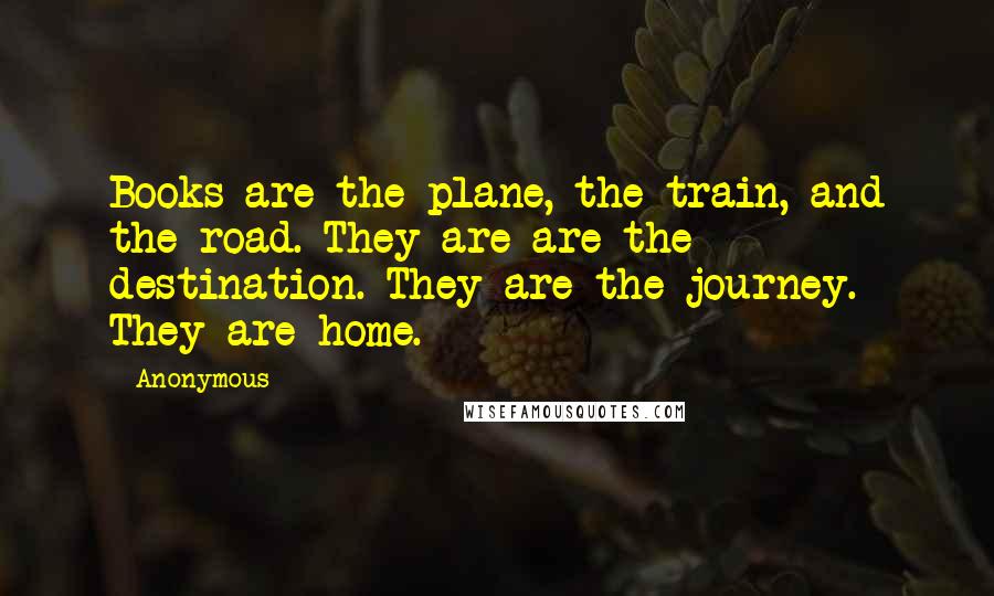 Anonymous Quotes: Books are the plane, the train, and the road. They are are the destination. They are the journey. They are home.
