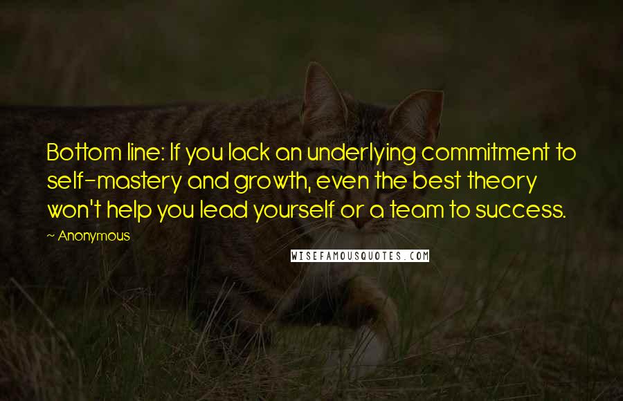 Anonymous Quotes: Bottom line: If you lack an underlying commitment to self-mastery and growth, even the best theory won't help you lead yourself or a team to success.