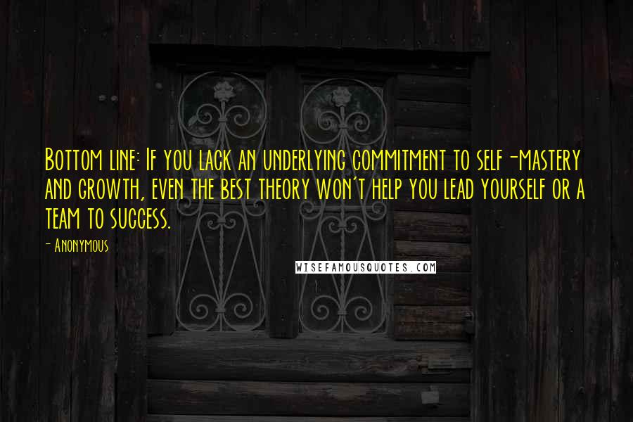 Anonymous Quotes: Bottom line: If you lack an underlying commitment to self-mastery and growth, even the best theory won't help you lead yourself or a team to success.