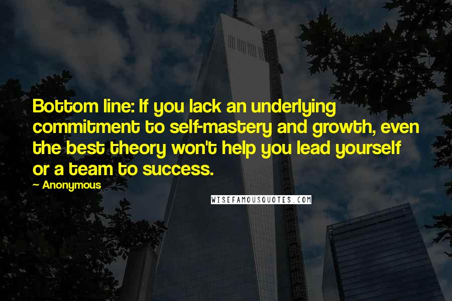 Anonymous Quotes: Bottom line: If you lack an underlying commitment to self-mastery and growth, even the best theory won't help you lead yourself or a team to success.