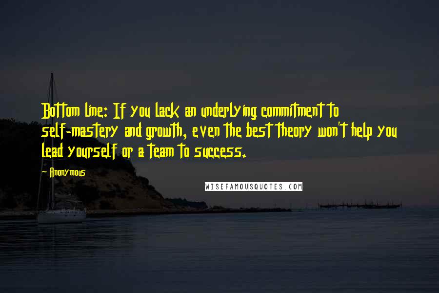 Anonymous Quotes: Bottom line: If you lack an underlying commitment to self-mastery and growth, even the best theory won't help you lead yourself or a team to success.