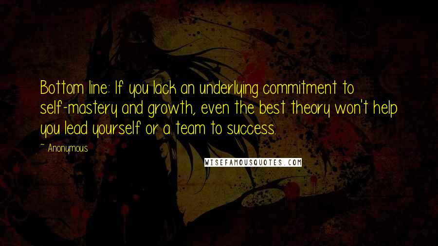 Anonymous Quotes: Bottom line: If you lack an underlying commitment to self-mastery and growth, even the best theory won't help you lead yourself or a team to success.