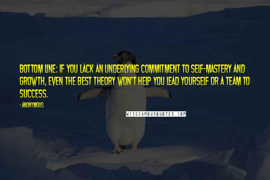 Anonymous Quotes: Bottom line: If you lack an underlying commitment to self-mastery and growth, even the best theory won't help you lead yourself or a team to success.