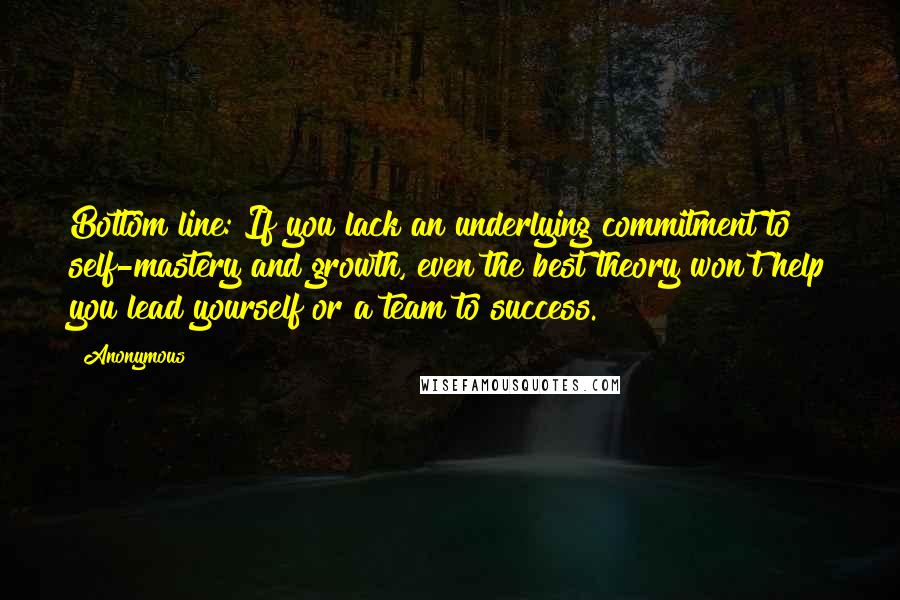 Anonymous Quotes: Bottom line: If you lack an underlying commitment to self-mastery and growth, even the best theory won't help you lead yourself or a team to success.