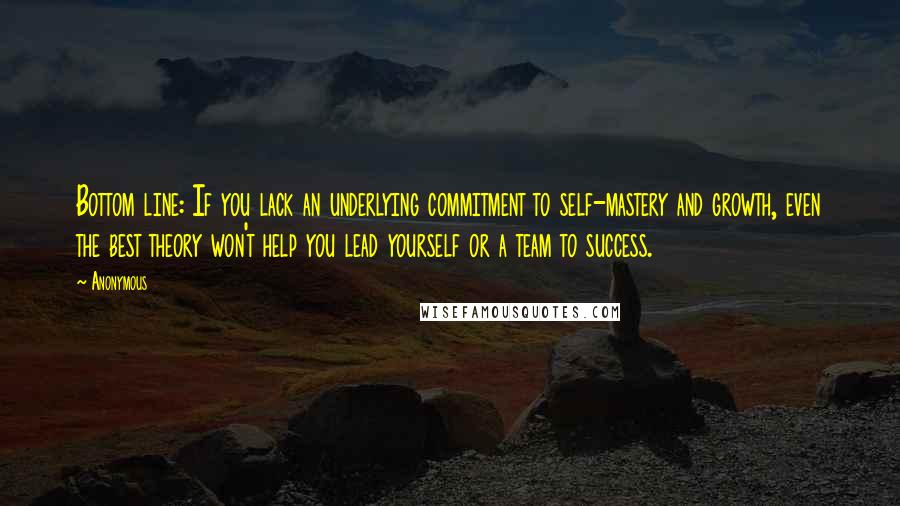 Anonymous Quotes: Bottom line: If you lack an underlying commitment to self-mastery and growth, even the best theory won't help you lead yourself or a team to success.