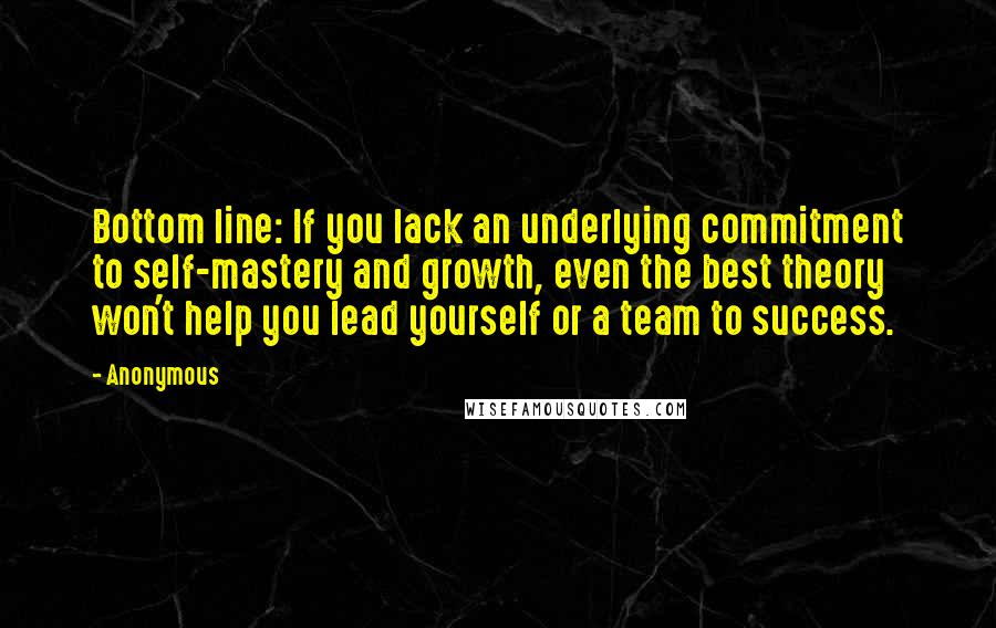 Anonymous Quotes: Bottom line: If you lack an underlying commitment to self-mastery and growth, even the best theory won't help you lead yourself or a team to success.