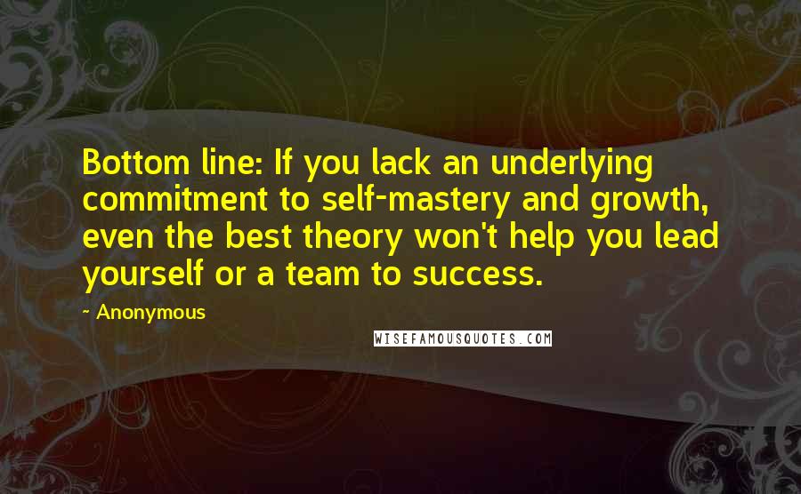 Anonymous Quotes: Bottom line: If you lack an underlying commitment to self-mastery and growth, even the best theory won't help you lead yourself or a team to success.