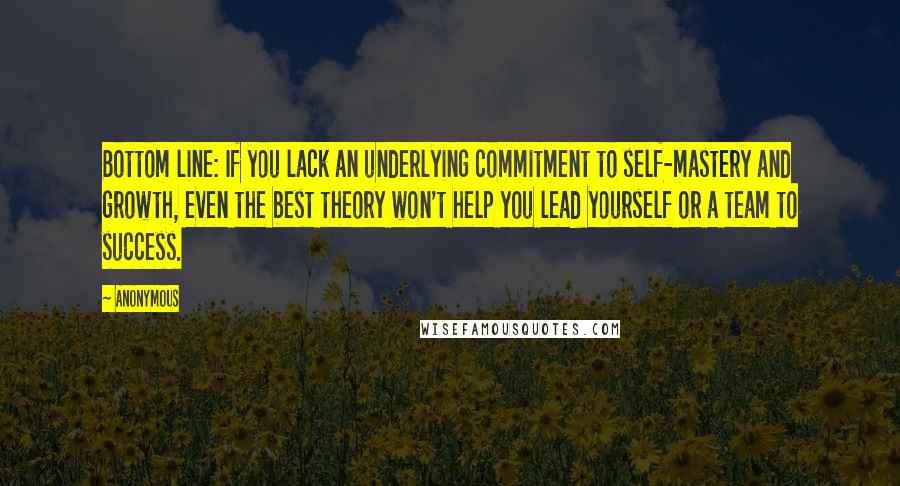 Anonymous Quotes: Bottom line: If you lack an underlying commitment to self-mastery and growth, even the best theory won't help you lead yourself or a team to success.