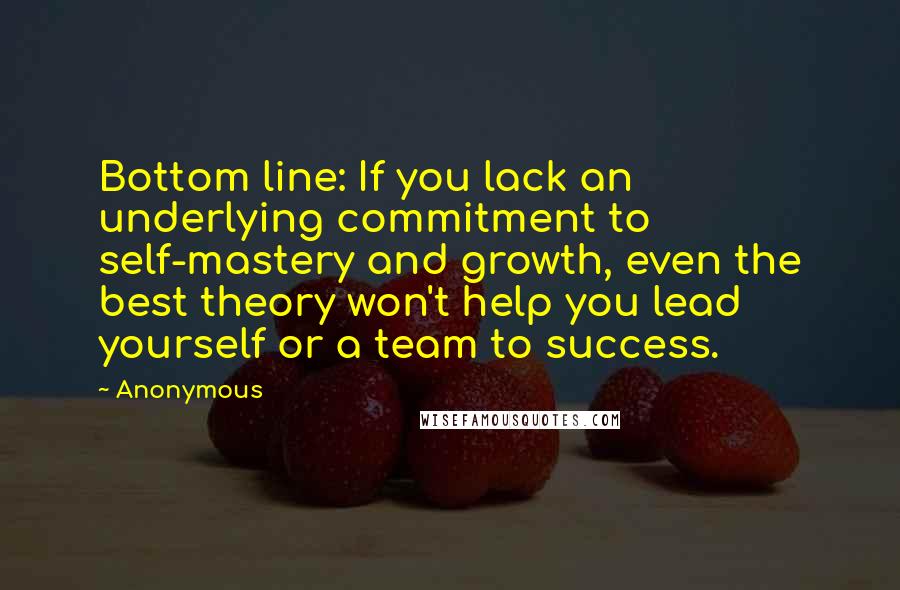 Anonymous Quotes: Bottom line: If you lack an underlying commitment to self-mastery and growth, even the best theory won't help you lead yourself or a team to success.