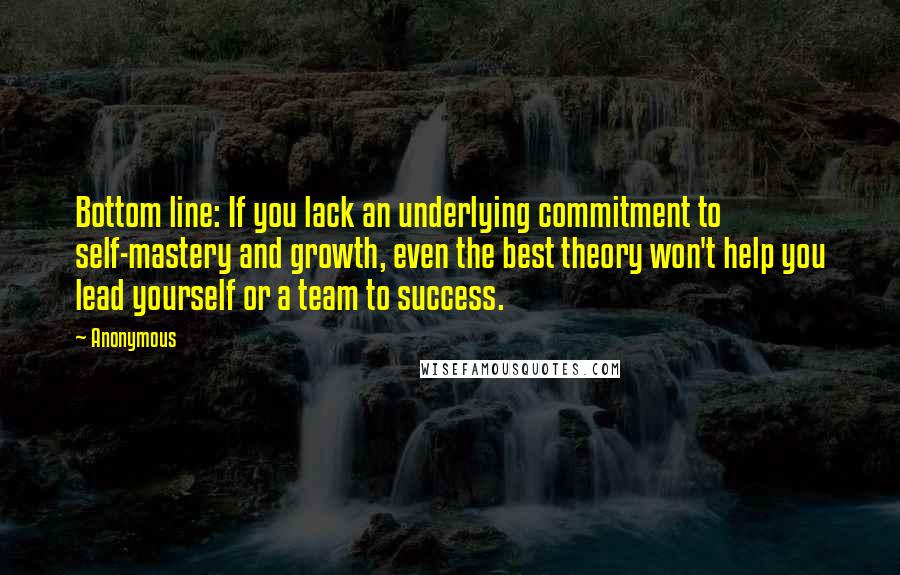 Anonymous Quotes: Bottom line: If you lack an underlying commitment to self-mastery and growth, even the best theory won't help you lead yourself or a team to success.