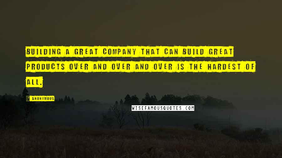 Anonymous Quotes: Building a great company that can build great products over and over and over is the hardest of all.