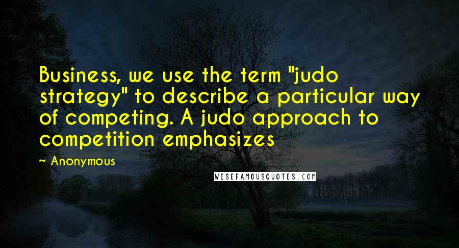 Anonymous Quotes: Business, we use the term "judo strategy" to describe a particular way of competing. A judo approach to competition emphasizes