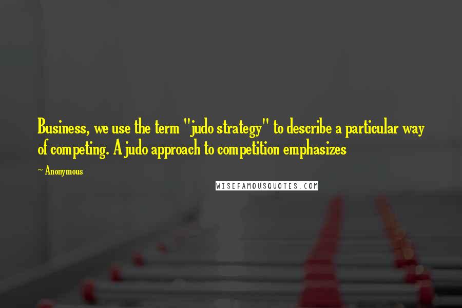 Anonymous Quotes: Business, we use the term "judo strategy" to describe a particular way of competing. A judo approach to competition emphasizes