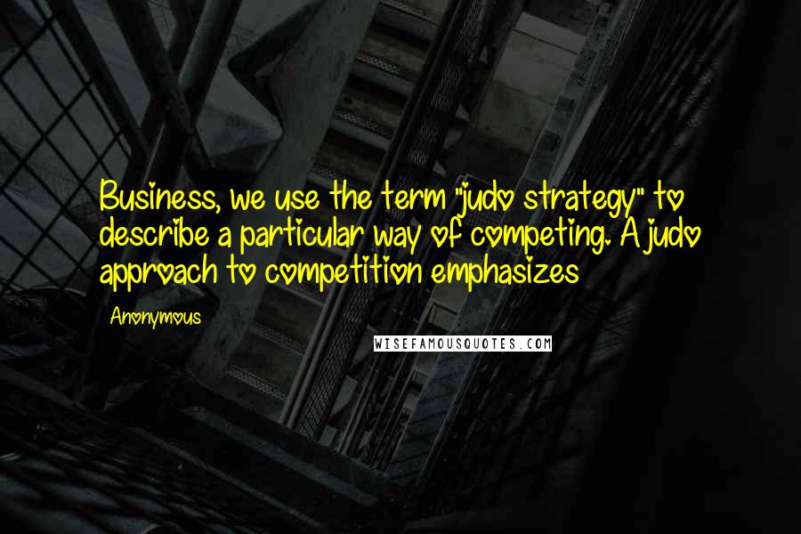 Anonymous Quotes: Business, we use the term "judo strategy" to describe a particular way of competing. A judo approach to competition emphasizes