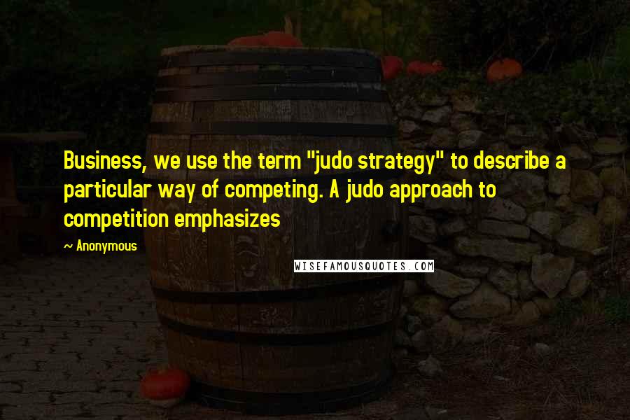 Anonymous Quotes: Business, we use the term "judo strategy" to describe a particular way of competing. A judo approach to competition emphasizes