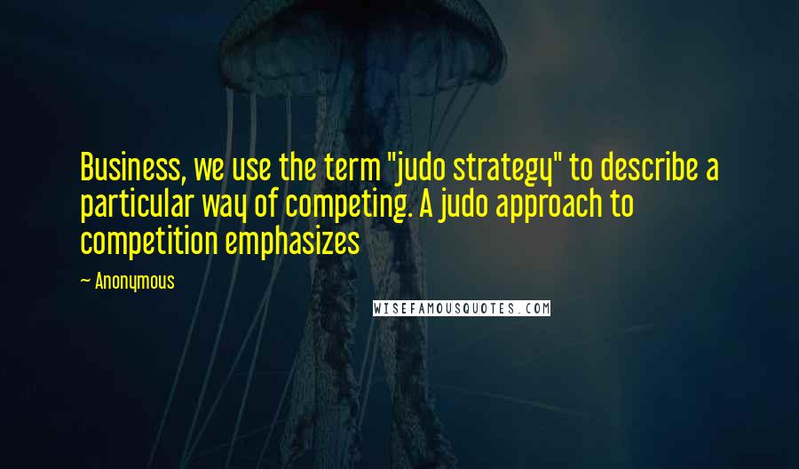 Anonymous Quotes: Business, we use the term "judo strategy" to describe a particular way of competing. A judo approach to competition emphasizes