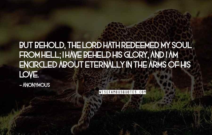 Anonymous Quotes: But behold, the Lord hath redeemed my soul from hell; I have beheld his glory, and I am encircled about eternally in the arms of his love.