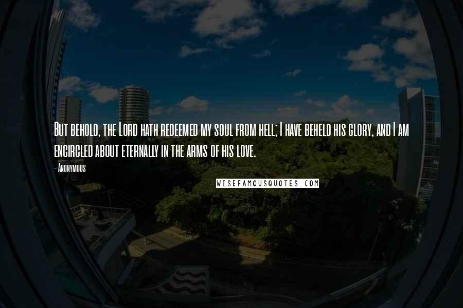 Anonymous Quotes: But behold, the Lord hath redeemed my soul from hell; I have beheld his glory, and I am encircled about eternally in the arms of his love.