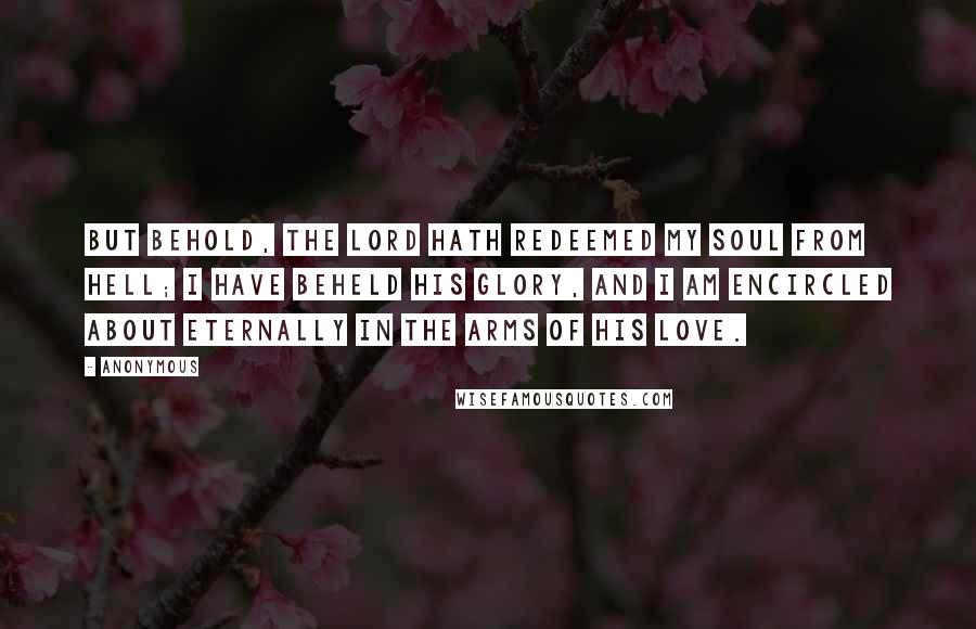 Anonymous Quotes: But behold, the Lord hath redeemed my soul from hell; I have beheld his glory, and I am encircled about eternally in the arms of his love.