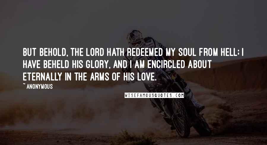 Anonymous Quotes: But behold, the Lord hath redeemed my soul from hell; I have beheld his glory, and I am encircled about eternally in the arms of his love.