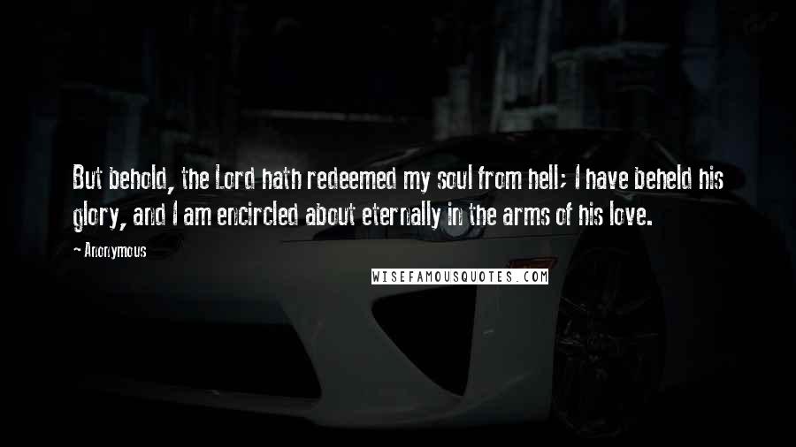 Anonymous Quotes: But behold, the Lord hath redeemed my soul from hell; I have beheld his glory, and I am encircled about eternally in the arms of his love.