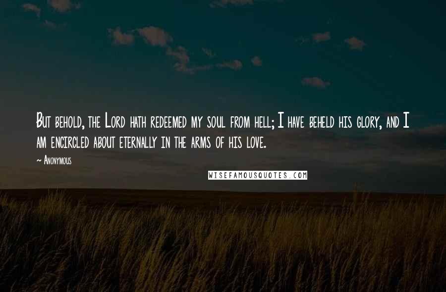 Anonymous Quotes: But behold, the Lord hath redeemed my soul from hell; I have beheld his glory, and I am encircled about eternally in the arms of his love.