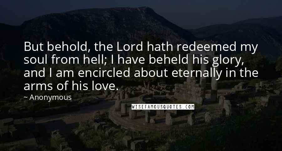 Anonymous Quotes: But behold, the Lord hath redeemed my soul from hell; I have beheld his glory, and I am encircled about eternally in the arms of his love.