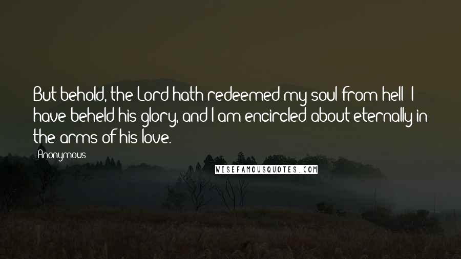 Anonymous Quotes: But behold, the Lord hath redeemed my soul from hell; I have beheld his glory, and I am encircled about eternally in the arms of his love.