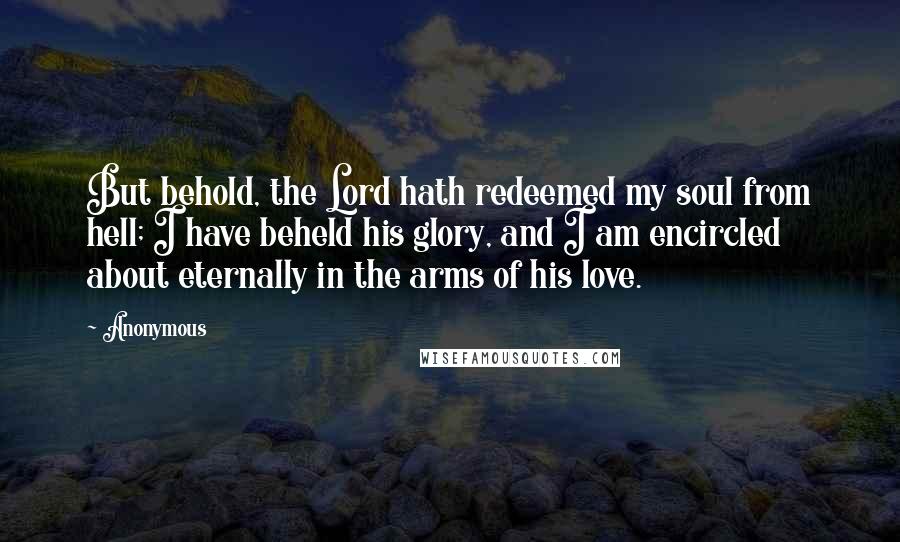 Anonymous Quotes: But behold, the Lord hath redeemed my soul from hell; I have beheld his glory, and I am encircled about eternally in the arms of his love.