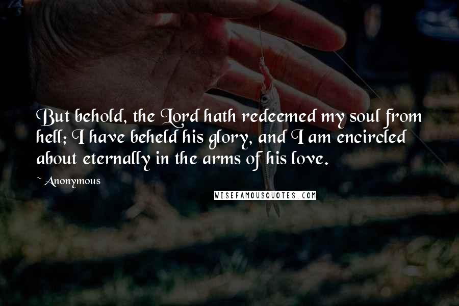 Anonymous Quotes: But behold, the Lord hath redeemed my soul from hell; I have beheld his glory, and I am encircled about eternally in the arms of his love.