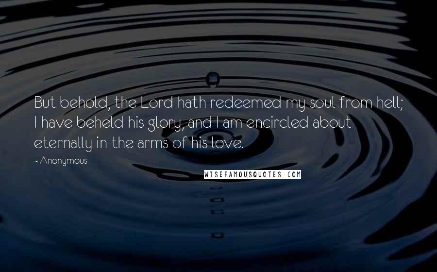 Anonymous Quotes: But behold, the Lord hath redeemed my soul from hell; I have beheld his glory, and I am encircled about eternally in the arms of his love.