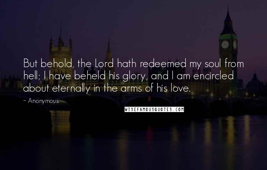 Anonymous Quotes: But behold, the Lord hath redeemed my soul from hell; I have beheld his glory, and I am encircled about eternally in the arms of his love.