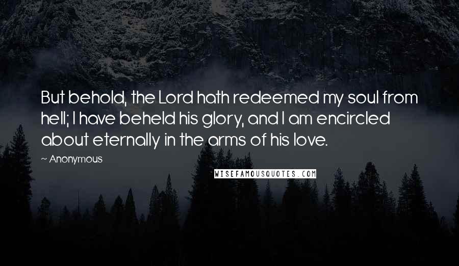 Anonymous Quotes: But behold, the Lord hath redeemed my soul from hell; I have beheld his glory, and I am encircled about eternally in the arms of his love.