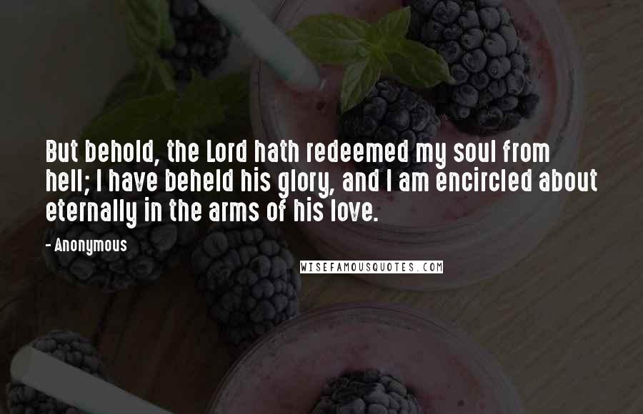 Anonymous Quotes: But behold, the Lord hath redeemed my soul from hell; I have beheld his glory, and I am encircled about eternally in the arms of his love.