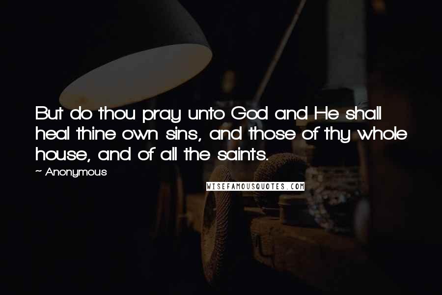 Anonymous Quotes: But do thou pray unto God and He shall heal thine own sins, and those of thy whole house, and of all the saints.