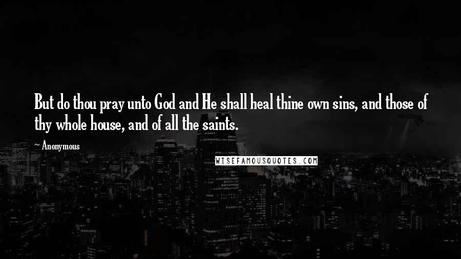 Anonymous Quotes: But do thou pray unto God and He shall heal thine own sins, and those of thy whole house, and of all the saints.