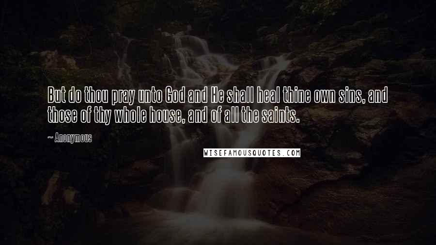 Anonymous Quotes: But do thou pray unto God and He shall heal thine own sins, and those of thy whole house, and of all the saints.