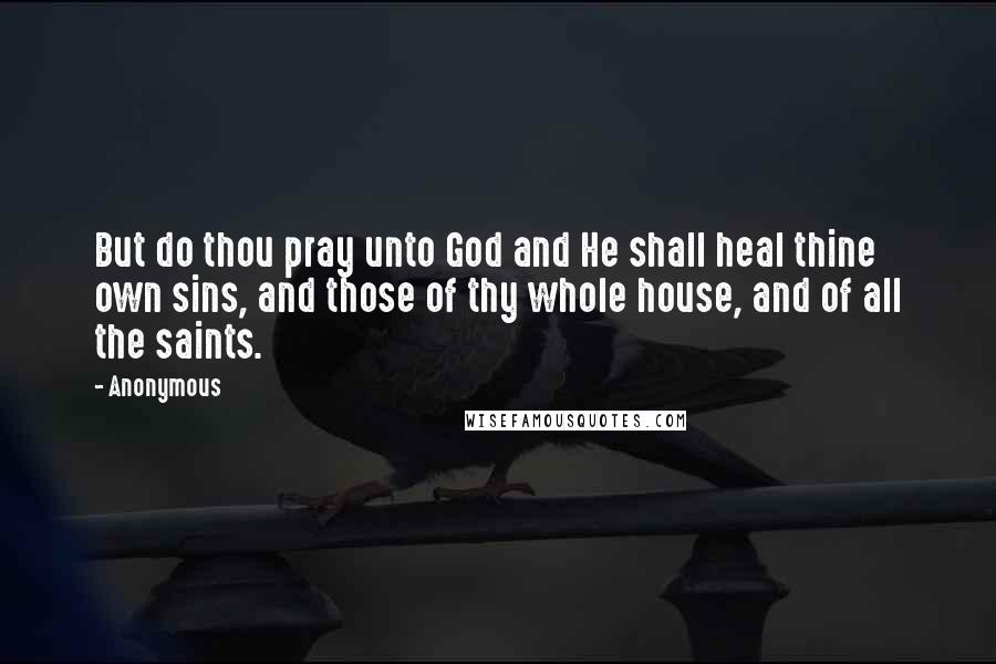 Anonymous Quotes: But do thou pray unto God and He shall heal thine own sins, and those of thy whole house, and of all the saints.