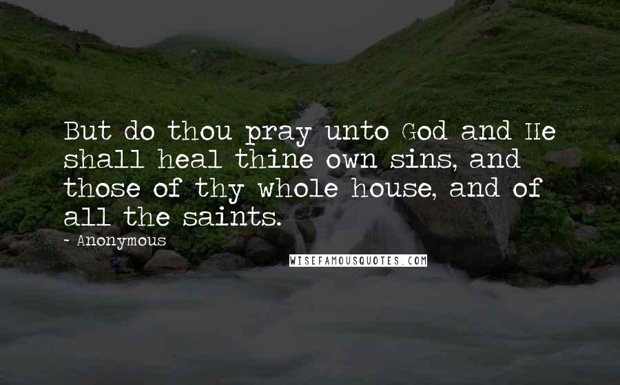 Anonymous Quotes: But do thou pray unto God and He shall heal thine own sins, and those of thy whole house, and of all the saints.