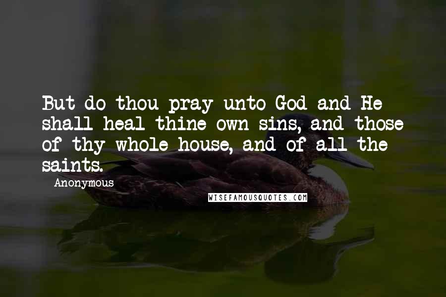 Anonymous Quotes: But do thou pray unto God and He shall heal thine own sins, and those of thy whole house, and of all the saints.