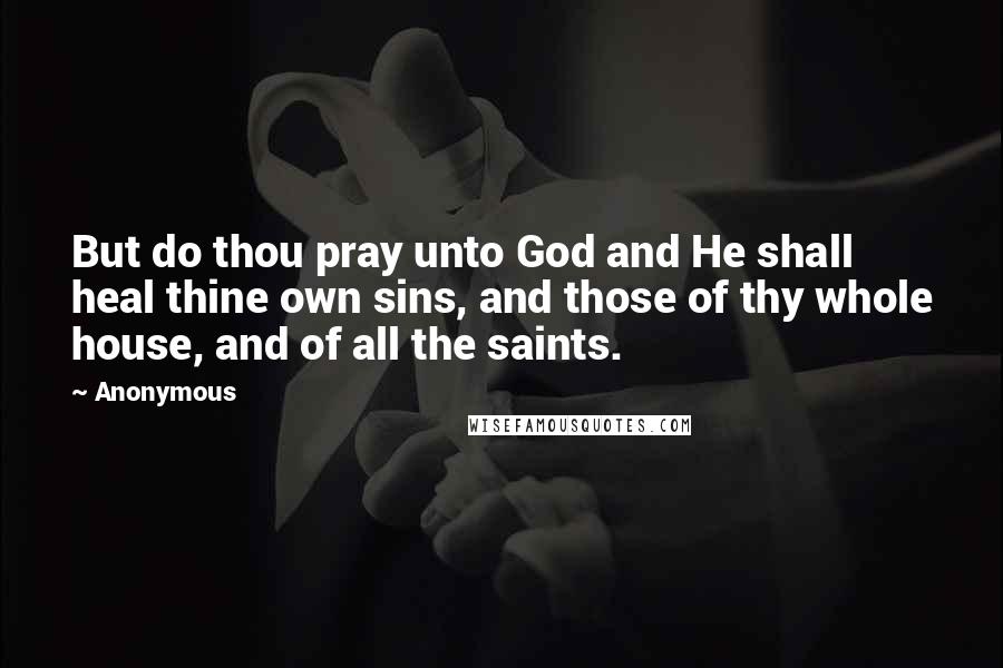 Anonymous Quotes: But do thou pray unto God and He shall heal thine own sins, and those of thy whole house, and of all the saints.