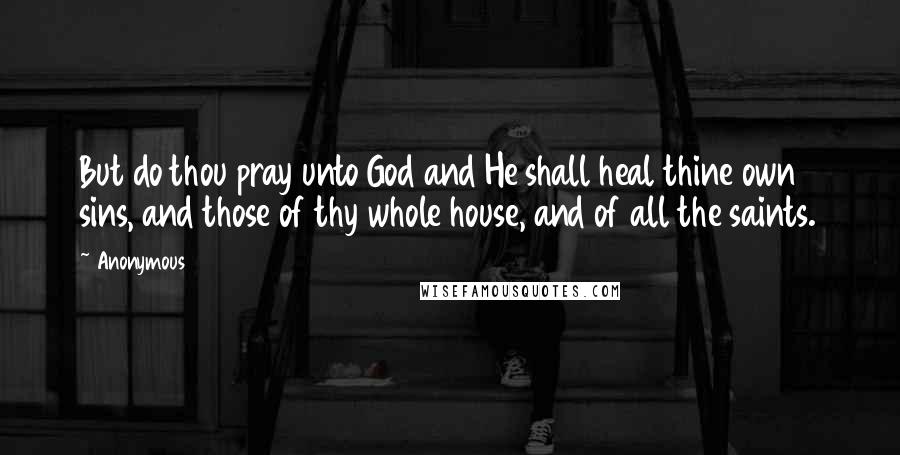 Anonymous Quotes: But do thou pray unto God and He shall heal thine own sins, and those of thy whole house, and of all the saints.