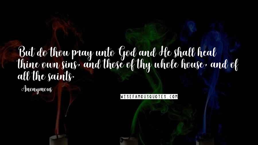 Anonymous Quotes: But do thou pray unto God and He shall heal thine own sins, and those of thy whole house, and of all the saints.