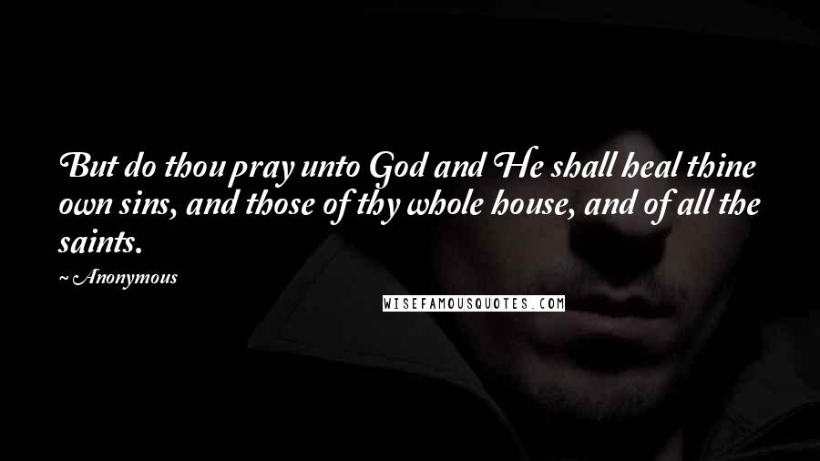 Anonymous Quotes: But do thou pray unto God and He shall heal thine own sins, and those of thy whole house, and of all the saints.