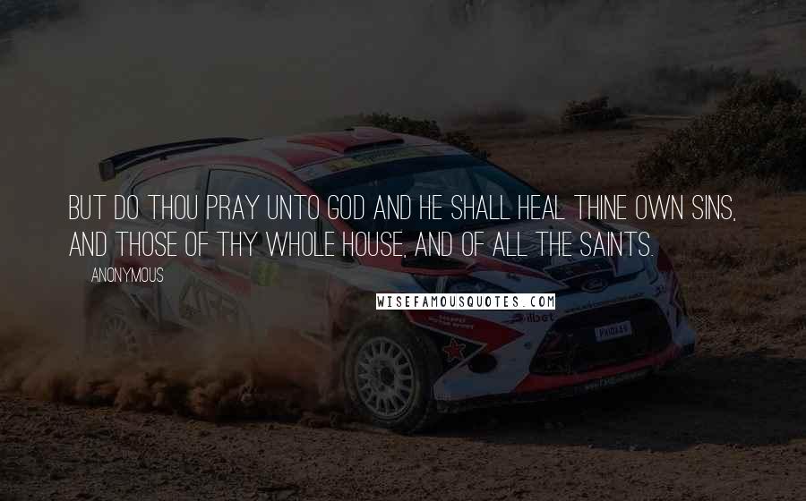 Anonymous Quotes: But do thou pray unto God and He shall heal thine own sins, and those of thy whole house, and of all the saints.