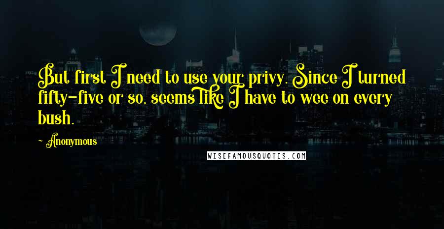 Anonymous Quotes: But first I need to use your privy. Since I turned fifty-five or so, seems like I have to wee on every bush.