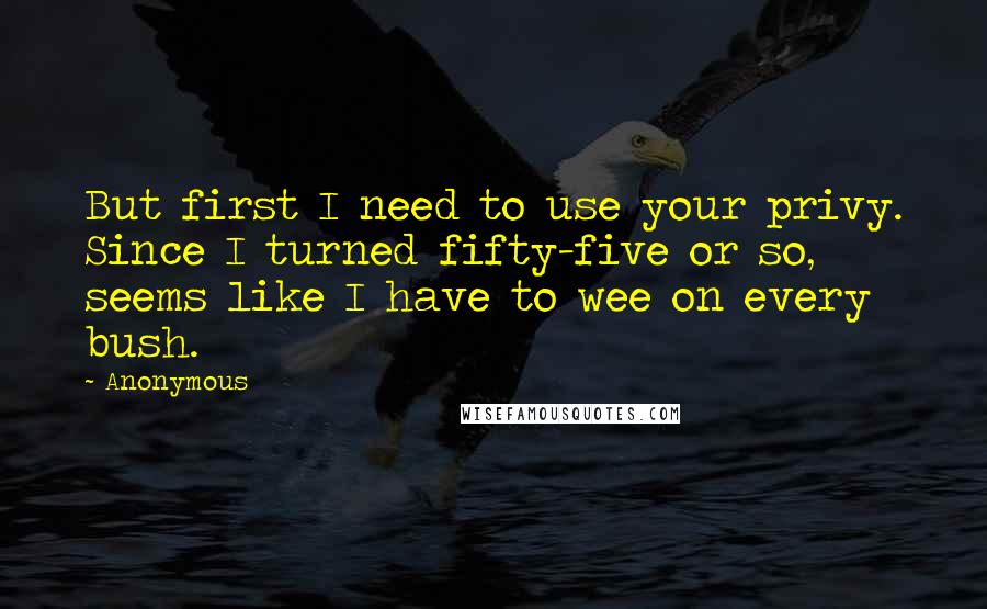 Anonymous Quotes: But first I need to use your privy. Since I turned fifty-five or so, seems like I have to wee on every bush.