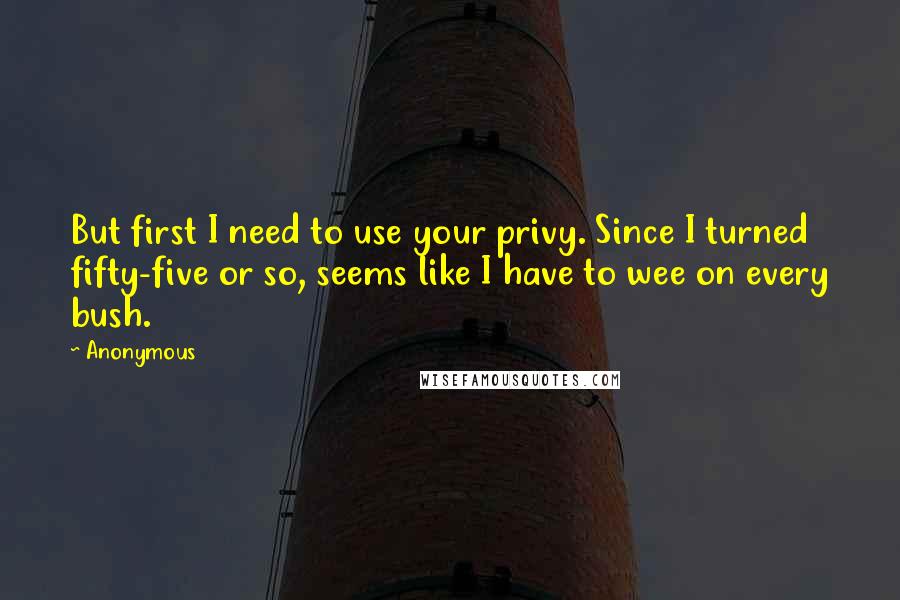 Anonymous Quotes: But first I need to use your privy. Since I turned fifty-five or so, seems like I have to wee on every bush.